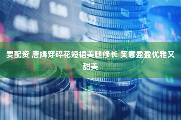 要配资 唐嫣穿碎花短裙美腿修长 笑意盈盈优雅又甜美