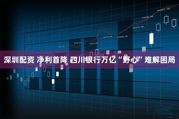 深圳配资 净利首降 四川银行万亿“野心”难解困局