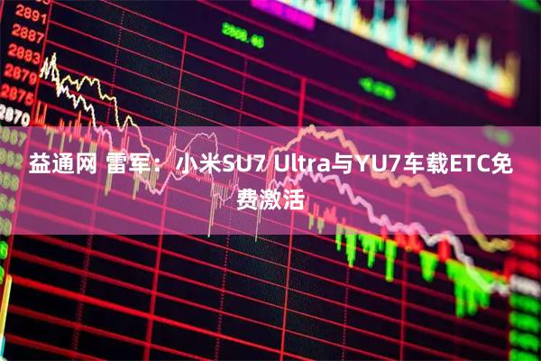 益通网 雷军：小米SU7 Ultra与YU7车载ETC免费激活
