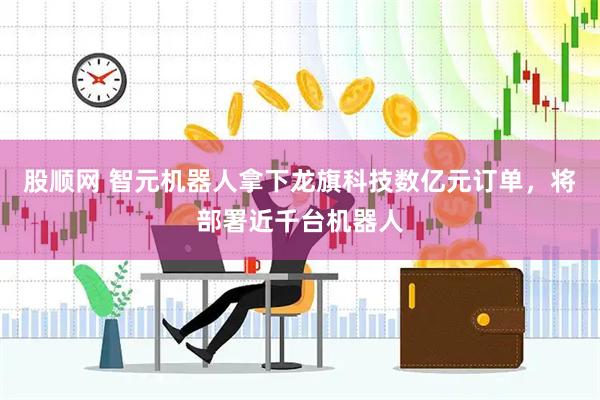 股顺网 智元机器人拿下龙旗科技数亿元订单，将部署近千台机器人