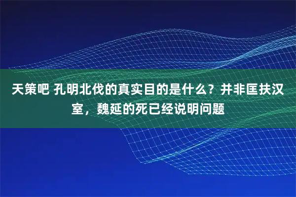 天策吧 孔明北伐的真实目的是什么？并非匡扶汉室，魏延的死已经说明问题