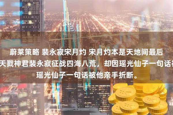 蔚莱策略 裴永寂宋月灼 宋月灼本是天地间最后一把神剑，陪天戮神君裴永寂征战四海八荒，却因瑶光仙子一句话被他亲手折断。