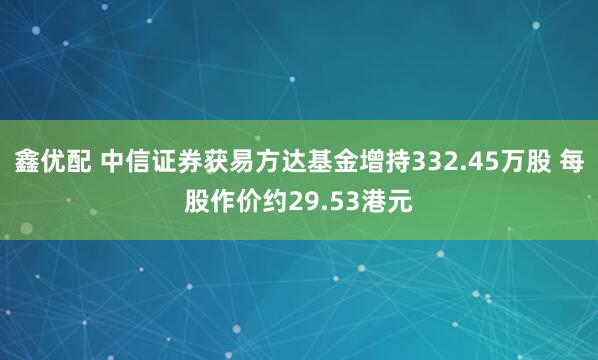 鑫优配 中信证券获易方达基金增持332.45万股 每股作价约29.53港元