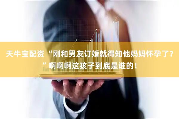 天牛宝配资 “刚和男友订婚就得知他妈妈怀孕了？”啊啊啊这孩子到底是谁的！