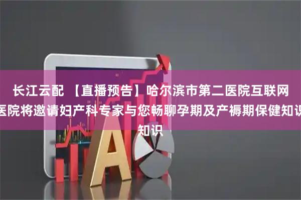 长江云配 【直播预告】哈尔滨市第二医院互联网医院将邀请妇产科专家与您畅聊孕期及产褥期保健知识