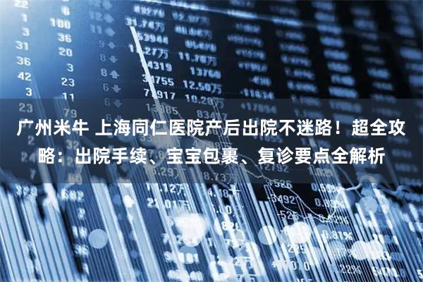 广州米牛 上海同仁医院产后出院不迷路！超全攻略：出院手续、宝宝包裹、复诊要点全解析