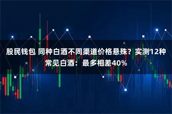 股民钱包 同种白酒不同渠道价格悬殊？实测12种常见白酒：最多相差40%