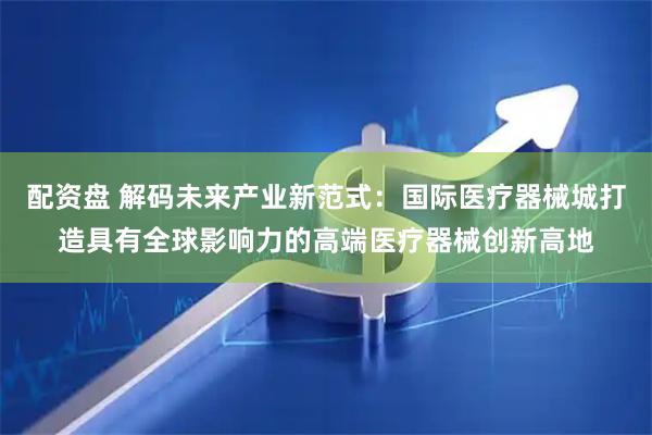 配资盘 解码未来产业新范式：国际医疗器械城打造具有全球影响力的高端医疗器械创新高地
