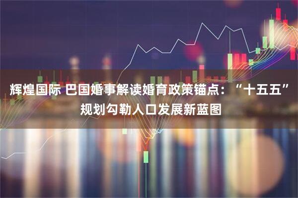 辉煌国际 巴国婚事解读婚育政策锚点：“十五五” 规划勾勒人口发展新蓝图