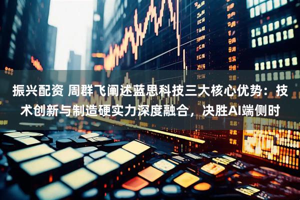 振兴配资 周群飞阐述蓝思科技三大核心优势：技术创新与制造硬实力深度融合，决胜AI端侧时