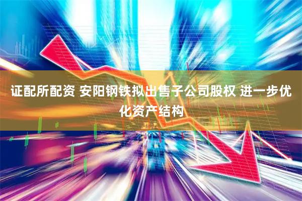 证配所配资 安阳钢铁拟出售子公司股权 进一步优化资产结构