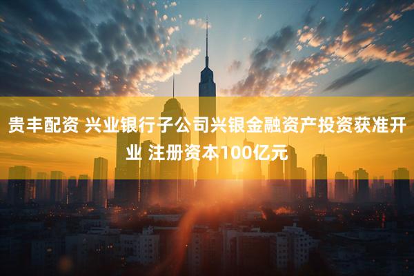 贵丰配资 兴业银行子公司兴银金融资产投资获准开业 注册资本100亿元