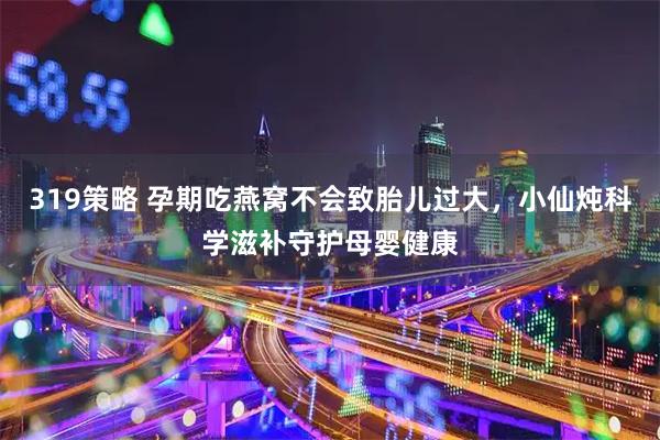 319策略 孕期吃燕窝不会致胎儿过大，小仙炖科学滋补守护母婴健康