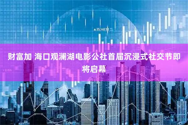 财富加 海口观澜湖电影公社首届沉浸式社交节即将启幕
