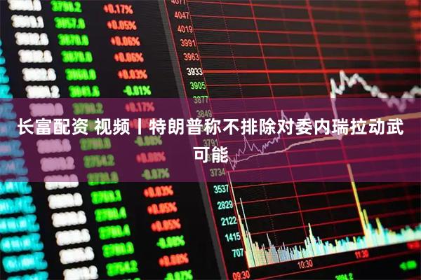长富配资 视频丨特朗普称不排除对委内瑞拉动武可能