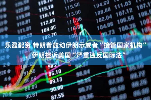 乐盈配资 特朗普鼓动伊朗示威者“接管国家机构”，伊朗控诉美国“严重违反国际法”