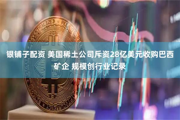 银铺子配资 美国稀土公司斥资28亿美元收购巴西矿企 规模创行业记录