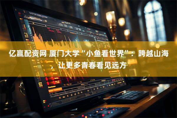 亿赢配资网 厦门大学“小鱼看世界”：跨越山海，让更多青春看见远方